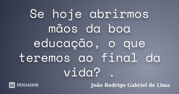 Se hoje abrirmos mãos da boa educação, o que teremos ao final da vida? .... Frase de João Rodrigo Gabriel de Lima.