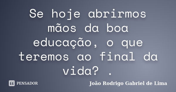 Se hoje abrirmos mãos da boa educação, o que teremos ao final da vida? .... Frase de João Rodrigo Gabriel de Lima.