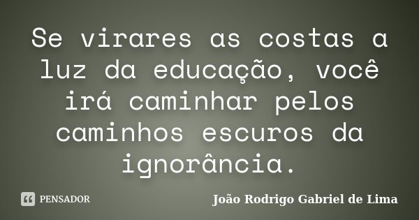 Se virares as costas a luz da educação, você irá caminhar pelos caminhos escuros da ignorância.... Frase de João Rodrigo Gabriel de Lima.