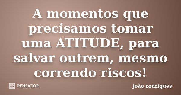 A momentos que precisamos tomar uma ATITUDE, para salvar outrem, mesmo correndo riscos!... Frase de João Rodrigues.