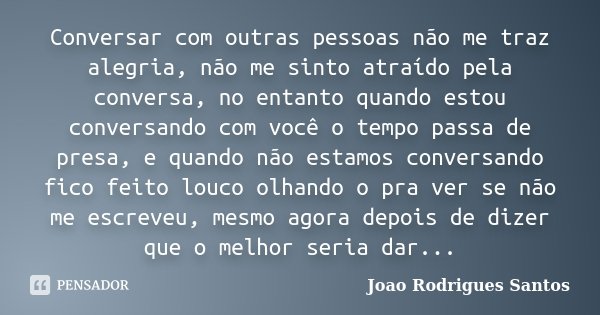 Conversar com outras pessoas não me traz alegria, não me sinto atraído pela conversa, no entanto quando estou conversando com você o tempo passa de presa, e qua... Frase de Joao Rodrigues Santos.
