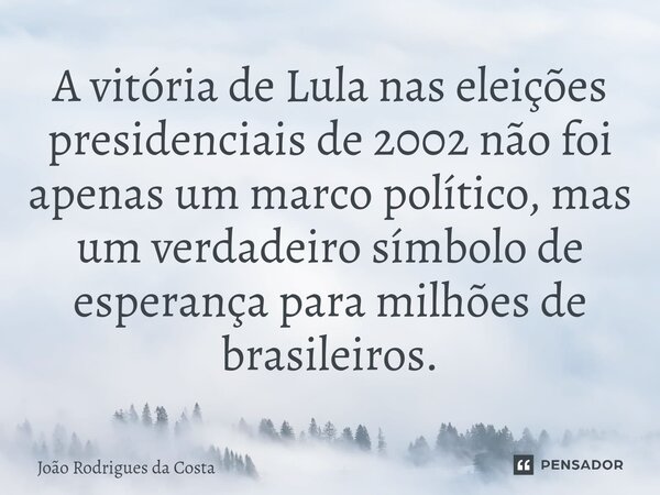 ⁠A vitória de Lula nas eleições presidenciais de 2002 não foi apenas um marco político, mas um verdadeiro símbolo de esperança para milhões de brasileiros.... Frase de João Rodrigues da Costa.