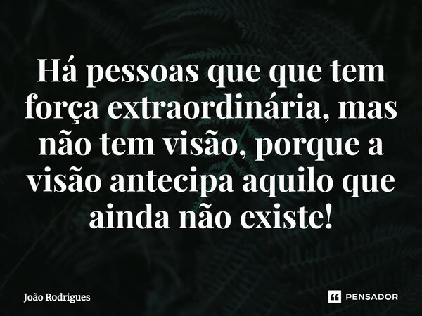 ⁠Há pessoas que que tem força extraordinária, mas não tem visão, porque a visão antecipa aquilo que ainda não existe!... Frase de joão rodrigues.