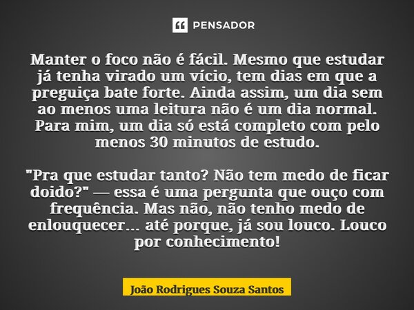 Manter o foco não é fácil. Mesmo que estudar já tenha virado um vício, tem dias em que a preguiça bate forte. Ainda assim, um dia sem ao menos uma leitura não ... Frase de João Rodrigues Souza SAntos.