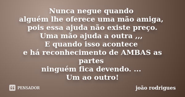 Nunca negue quando alguém lhe oferece uma mão amiga, pois essa ajuda não existe preço. Uma mão ajuda a outra ,,, E quando isso acontece e há reconhecimento de A... Frase de João Rodrigues..