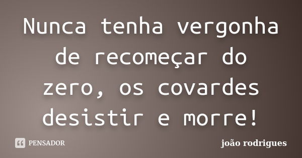 Nunca tenha vergonha de recomeçar do zero, os covardes desistir e morre!... Frase de João Rodrigues.