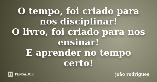 O tempo, foi criado para nos disciplinar! O livro, foi criado para nos ensinar! E aprender no tempo certo!... Frase de João Rodrigues.