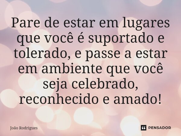 ⁠Pare de estar em lugares que você é suportado e tolerado, e passe a estar em ambiente que você seja celebrado, reconhecido e amado!... Frase de joão rodrigues.