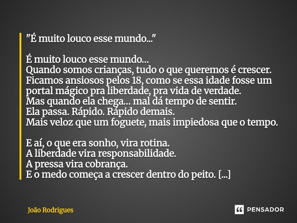 "É muito louco esse mundo..." É muito louco esse mundo… Quando somos crianças, tudo o que queremos é crescer. Ficamos ansiosos pelos 18, como se ess... Frase de joão rodrigues.