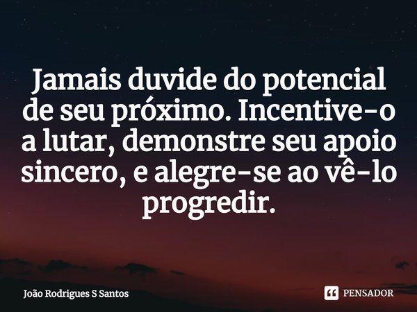 ⁠Jamais duvide do potencial de seu próximo. Incentive-o a lutar, demonstre seu apoio sincero, e alegre-se ao vê-lo progredir.... Frase de João Rodrigues S Santos.