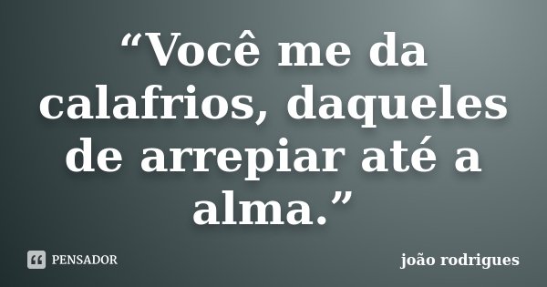 “Você me da calafrios, daqueles de arrepiar até a alma.”... Frase de João Rodrigues.