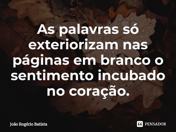 ⁠As palavras só exteriorizam nas páginas em branco o sentimento incubado no coração.... Frase de João Rogério Batista.