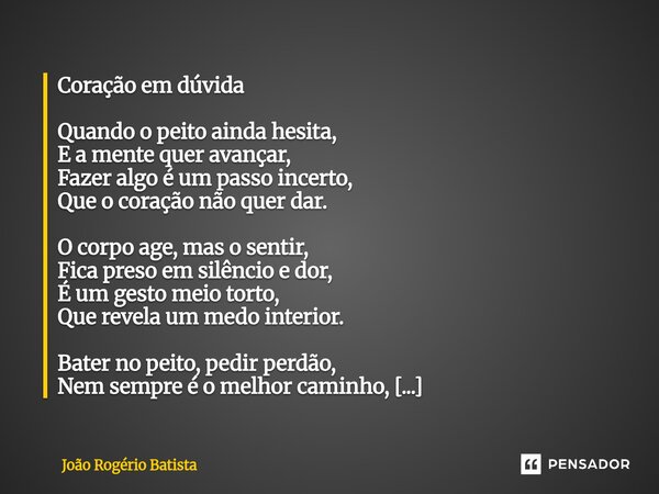 Coração em dúvida Quando o peito ainda hesita, E a mente quer avançar, Fazer algo é um passo incerto, Que o coração não quer dar. O corpo age, mas o sentir, Fic... Frase de João Rogério Batista.
