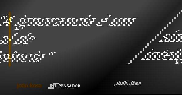 "A ignorancia é um sinal de inteligência"... Frase de João Rosa.