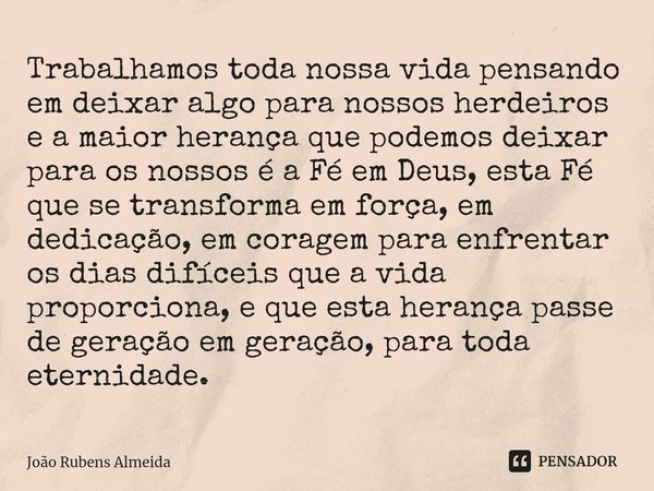 ⁠Trabalhamos toda nossa vida pensando em deixar algo para nossos herdeiros e a maior herança que podemos deixar para os nossos é a Fé em Deus, esta Fé que se tr... Frase de João Rubens Almeida.