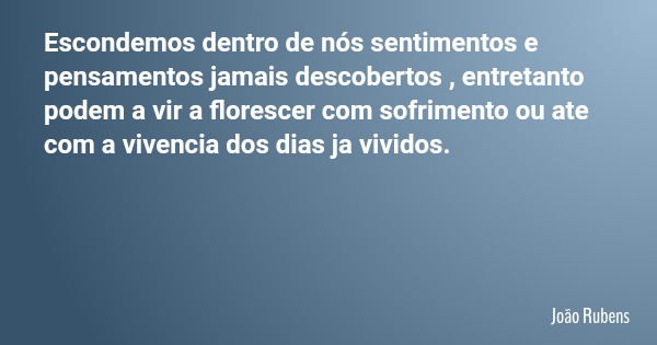 Escondemos dentro de nós sentimentos e pensamentos jamais descobertos , entretanto podem a vir a florescer com sofrimento ou ate com a vivencia dos dias ja vivi... Frase de João Rubens.