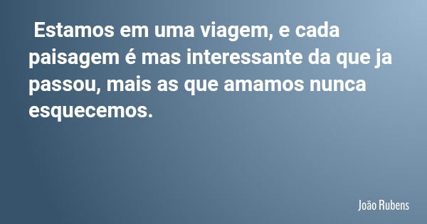 Estamos em uma viagem, e cada paisagem é mas interessante da que ja passou, mais as que amamos nunca esquecemos.... Frase de João Rubens.