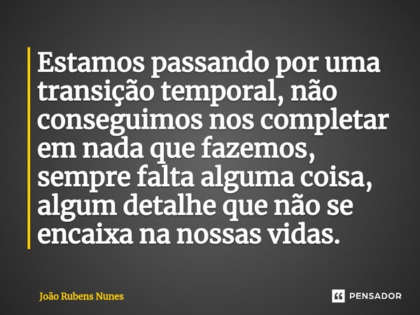 ⁠Estamos passando por uma transição temporal, não conseguimos nos completar em nada que fazemos, sempre falta alguma coisa, algum detalhe que não se encaixa na ... Frase de João Rubens Nunes.