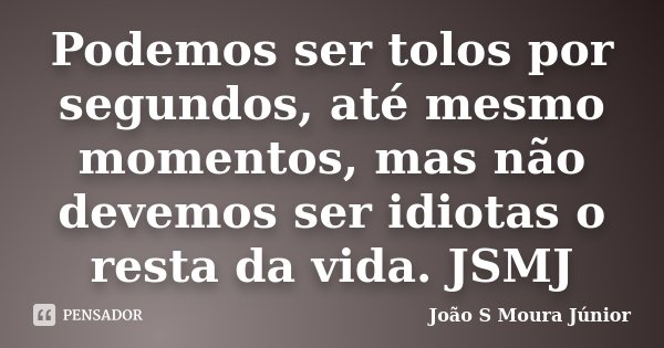 Podemos ser tolos por segundos, até mesmo momentos, mas não devemos ser idiotas o resta da vida.JSMJ... Frase de Joao S Moura Junior.