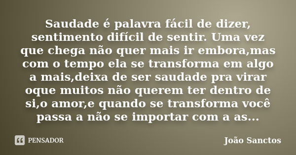 Saudade é palavra fácil de dizer, sentimento difícil de sentir. Uma vez que chega não quer mais ir embora,mas com o tempo ela se transforma em algo a mais,deixa... Frase de João Sanctos.