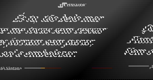 És tu, tão belo mar Que me tocas sem cessar Fontes jorram sem parar, Vem o sol a embelezar.... Frase de João Santana.