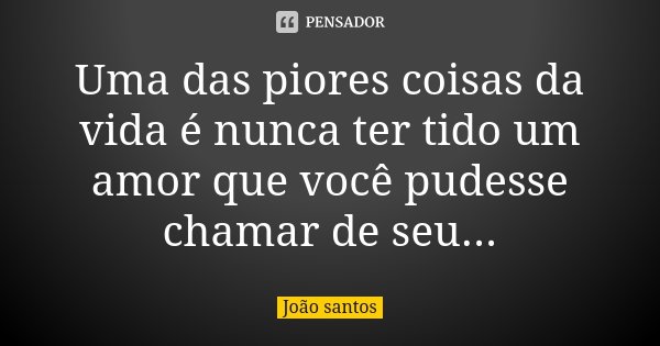 Uma das piores coisas da vida é nunca ter tido um amor que você pudesse chamar de seu...... Frase de João Santos.