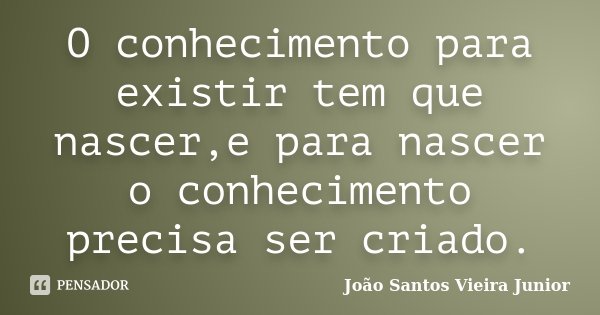 O conhecimento para existir tem que nascer,e para nascer o conhecimento precisa ser criado.... Frase de João Santos Vieira Junior.