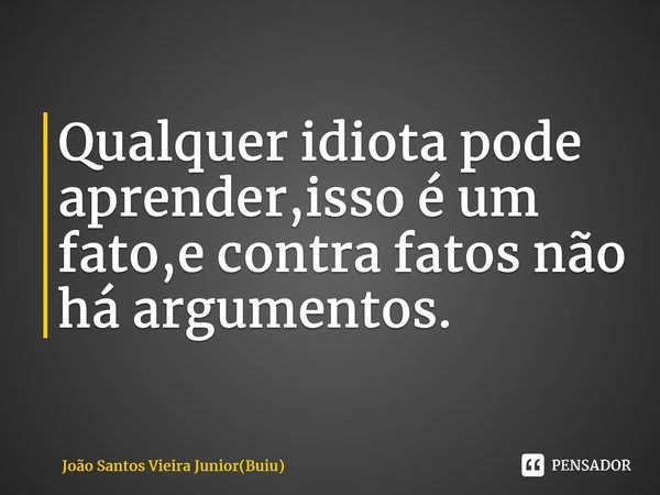 ⁠Qualquer idiota pode aprender,isso é um fato,e contra fatos não há argumentos.... Frase de João Santos Vieira Junior(Buiu).