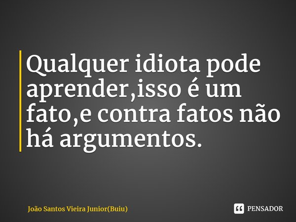 ⁠Qualquer idiota pode aprender,isso é um fato,e contra fatos não há argumentos.... Frase de João Santos Vieira Junior(Buiu).