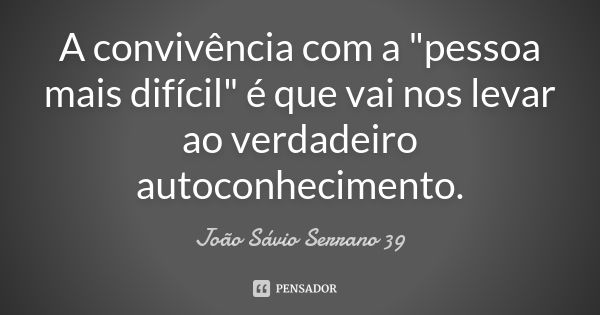 A convivência com a "pessoa mais difícil" é que vai nos levar ao verdadeiro autoconhecimento.... Frase de João Sávio Serrano 39.