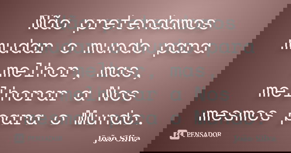 Não pretendamos mudar o mundo para melhor, mas, melhorar a Nos mesmos para o Mundo.... Frase de João Silva.