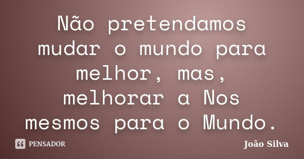 Não pretendamos mudar o mundo para melhor, mas, melhorar a Nos mesmos para o Mundo.... Frase de João Silva.