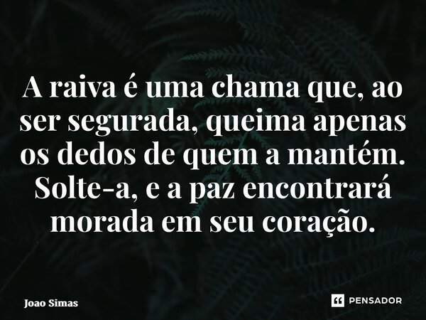 ⁠A raiva é uma chama que, ao ser segurada, queima apenas os dedos de quem a mantém. Solte-a, e a paz encontrará morada em seu coração.... Frase de Joao Simas.
