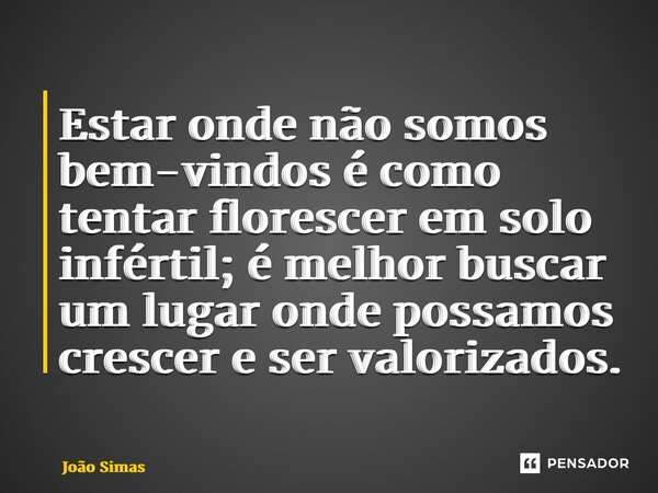⁠Estar onde não somos bem-vindos é como tentar florescer em solo infértil; é melhor buscar um lugar onde possamos crescer e ser valorizados.... Frase de Joao Simas.