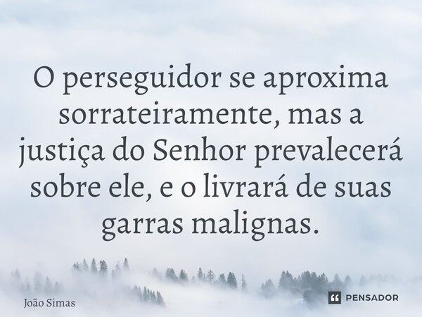 ⁠O perseguidor se aproxima sorrateiramente, mas a justiça do Senhor prevalecerá sobre ele, e o livrará de suas garras malignas.... Frase de Joao Simas.