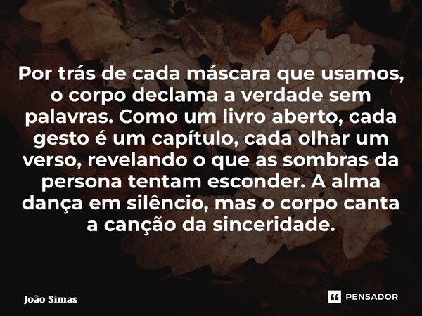 ⁠Por trás de cada máscara que usamos, o corpo declama a verdade sem palavras. Como um livro aberto, cada gesto é um capítulo, cada olhar um verso, revelando o q... Frase de Joao Simas.