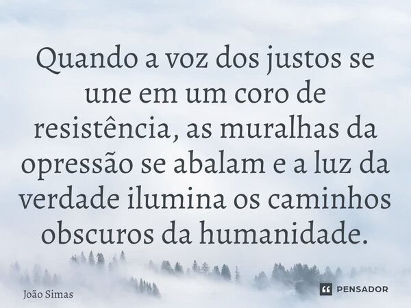 ⁠Quando a voz dos justos se une em um coro de resistência, as muralhas da opressão se abalam e a luz da verdade ilumina os caminhos obscuros da humanidade.... Frase de Joao Simas.