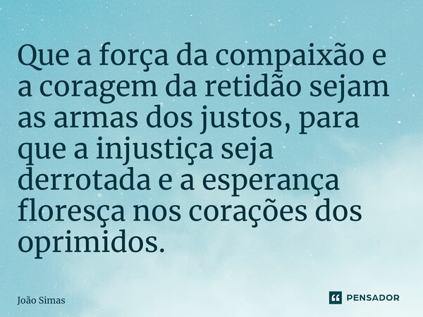 ⁠Que a força da compaixão e a coragem da retidão sejam as armas dos justos, para que a injustiça seja derrotada e a esperança floresça nos corações dos oprimido... Frase de Joao Simas.