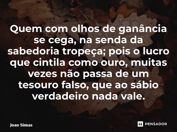 ⁠Quem com olhos de ganância se cega, na senda da sabedoria tropeça; pois o lucro que cintila como ouro, muitas vezes não passa de um tesouro falso, que ao sábio... Frase de Joao Simas.