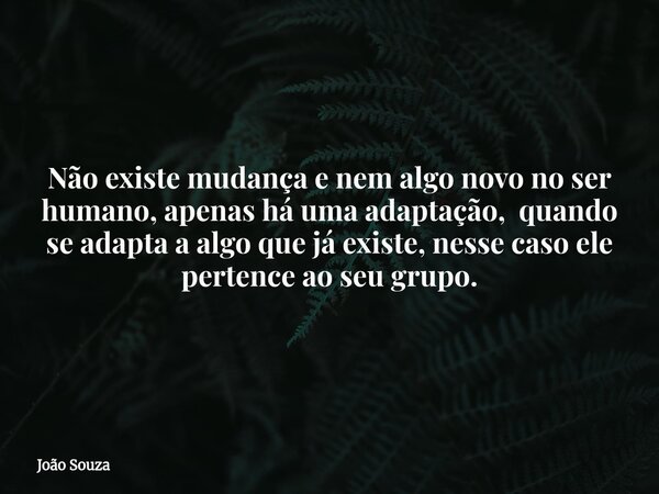 Não existe mudança e nem algo novo no ser humano, apenas há uma adaptação, quando se adapta a algo que já existe, nesse caso ele pertence ao seu grupo.... Frase de João Souza.