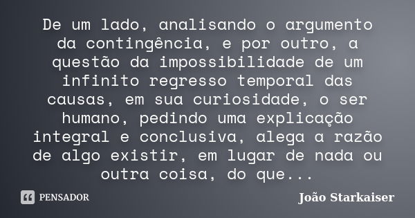 De um lado, analisando o argumento da contingência, e por outro, a questão da impossibilidade de um infinito regresso temporal das causas, em sua curiosidade, o... Frase de João Starkaiser.