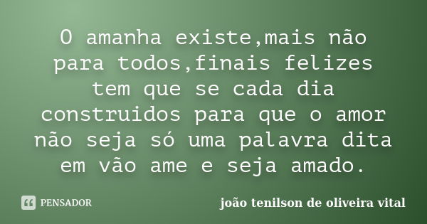 O amanha existe,mais não para todos,finais felizes tem que se cada dia construidos para que o amor não seja só uma palavra dita em vão ame e seja amado.... Frase de joão tenilson de oliveira vital.