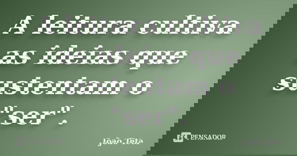 A leitura cultiva as ideias que sustentam o "ser".... Frase de João Teta.