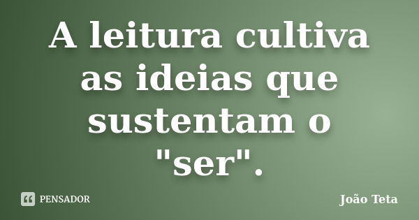 A leitura cultiva as ideias que sustentam o "ser".... Frase de João Teta.