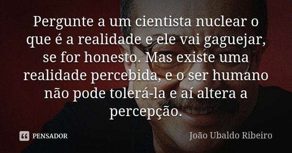 Pergunte a um cientista nuclear o que é a realidade e ele vai gaguejar, se for honesto. Mas existe uma realidade percebida, e o ser humano não pode tolerá-la e ... Frase de João Ubaldo Ribeiro.