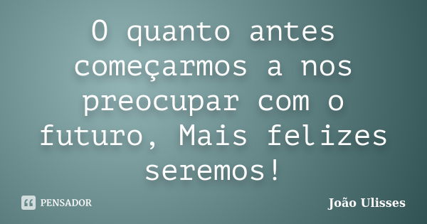 O quanto antes começarmos a nos preocupar com o futuro, Mais felizes seremos!... Frase de João Ulisses.