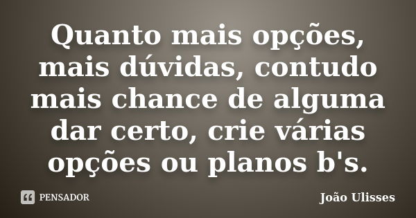 Quanto mais opções, mais dúvidas, contudo mais chance de alguma dar certo, crie várias opções ou planos b's.... Frase de João Ulisses.