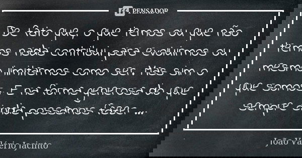 De fato que, o que temos ou que não temos nada contribui para evoluirmos ou mesmo limitarmos como ser. Mas sim o que somos. E na forma generosa do que sempre ai... Frase de João Valério Jacinto..