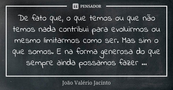 De fato que, o que temos ou que não temos nada contribui para evoluirmos ou mesmo limitarmos como ser. Mas sim o que somos. E na forma generosa do que sempre ai... Frase de João Valério Jacinto..