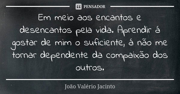 Em meio aos encantos e desencantos pela vida. Aprendir á gostar de mim o suficiente, á não me tornar dependente da compaixão dos outros.... Frase de João Valério Jacinto..